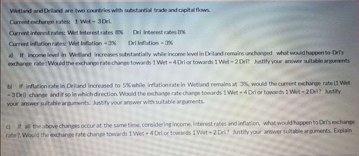 Wetland and Driland are two countries with substantial trade and capital flows.
Current exchange rates: 1 Wet = 3Dri.
Current interest rates: Wet Interest rates 8%
Dri Interest rates 8%
Current inflation rates: Wet Inflation =3%
Dri Inflation = 3%
a) If income level in Wetland increases substantially while income level in Driland remains unchanged what would happen to Dri's
exchange rate:Would the exchange rate change towards 1 Wet = 4 Dri or towards 1 Wet 2 Dri? Justify your answer suitable arguments
If inflation rate in Driland increased to 5% while inflation rate in Wetland remains at 3%, would the current exchange rate (1 Wet
b)
= 3 Dri) change and if so in which direction. Would the exchange rate change towards 1 Wet = 4 Dri or towards 1 Wet = 2 Dri ? Justify
your answer suitable arguments. Justify your answer with suitable arguments.
c)
If all the above changes occur at the same time, considering income, interest rates and inflation, what would happen to Dri's exchange
rate ?. Would the exchange rate change towards 1 Wet = 4 Dri or towards 1 Wet = 2 Dri? Justify your answer suitable arguments. Explain
