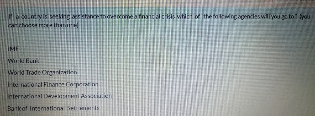 If a country is seeking assistance to overcome a financial crisis which of the following agencies will you go to ? (you
can choose more than one)
IMF
World Bank
World Trade Organization
International Finance Corporation
International Development ASsociation
Bank of International Settlements
