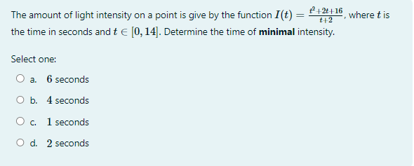 ²+2t+-16
t+2
The amount of light intensity on a point is give by the function I(t) =
the time in seconds and t€ [0, 14]. Determine the time of minimal intensity.
Select one:
a. 6 seconds
O b. 4 seconds
O c. 1 seconds
O d. 2 seconds
where t is