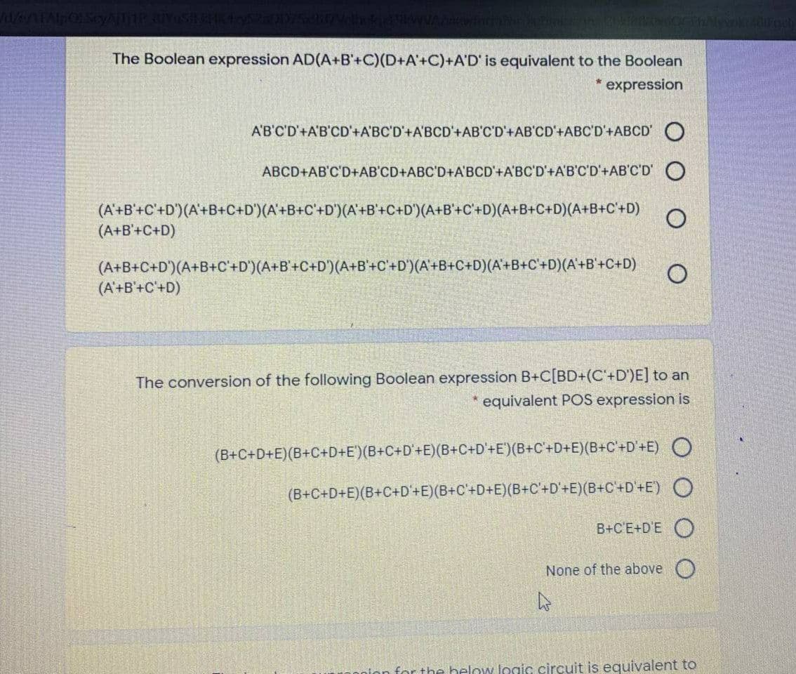 14/e/ATAlpOl Scy
Mwior
The Boolean expression AD(A+B'+C)(D+A'+C)+A'D' is equivalent to the Boolean
* expression
A'B'C'D'+A'B'CD'+A'BC'D'+A'BCD'+AB'C'D'+AB'CD'+ABC'D'+ABCD'O
ABCD+AB'C'D+AB'CD+ABC'D+A'BCD'+A'BC'D'+A'B'C'D'+AB'C'D' O
(A'+B'+C'+D')(A'+B+C+D')(A'+B+C'+D')(A'+B'+C+D')(A+B'+C'+D)(A+B+C+D)(A+B+C+D)
(A+B'+C+D)
(A+B+C+D')(A+B+C'+D')(A+B'+C+D°)(A+B'+C'+D°)(A'+B+C+D)(A'+B+C'+D)(A'+B'+C+D)
(A'+B'+C'+D)
The conversion of the following Boolean expression B+C[BD+(C'+D')E] to an
* equivalent POS expression is
(B+C+D+E)(B+C+D+E')(B+C+D°+E)(B+C+D'+E')(B+C'+D+E)(B+C'+D'+E) O
(B+C+D+E)(B+C+D'+E)(B+C'+D+E)(B+C+D'+E)(B+C'+D'+E') O
B+C'E+D'E O
None of the above
for the below logic circuit is equivalent to

