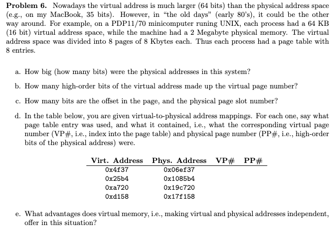 Problem 6. Nowadays the virtual address is much larger (64 bits) than the physical address space
(e.g., on my MacBook, 35 bits). However, in "the old days" (early 80's), it could be the other
way around. For example, on a PDP11/70 minicomputer runing UNIX, each process had a 64 KB
(16 bit) virtual address space, while the machine had a 2 Megabyte physical memory. The virtual
address space was divided into 8 pages of 8 Kbytes each. Thus each process had a page table with
8 entries.
a. How big (how many bits) were the physical addresses in this system?
b. How many high-order bits of the virtual address made up the virtual page number?
c. How many bits are the offset in the page, and the physical page slot number?
d. In the table below, you are given virtual-to-physical address mappings. For each one, say what
page table entry was used, and what it contained, i.e., what the corresponding virtual page
number (VP#, i.e., index into the page table) and physical page number (PP#, i.e., high-order
bits of the physical address) were.
Virt. Address Phys. Address VP# PP#
Ох4f37
Ox06ef37
Ox25b4
Ox1085b4
Oxa720
Ox19c720
Oxd158
Ox17f158
e. What advantages does virtual memory, i.e., making virtual and physical addresses independent,
offer in this situation?
