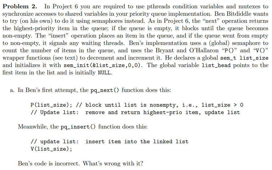 Problem 2. In Project 6 you are required to use pthreads condition variables and mutexes to
synchronize accesses to shared variables in your priority queue implementation. Ben Bitdiddle wants
to try (on his own) to do it using semaphores instead. As in Project 6, the “next" operation returns
the highest-priority item in the queue; if the queue is empty, it blocks until the queue becomes
non-empty. The “insert" operation places an item in the queue, and if the queue went from empty
to non-empty, it signals any waiting threads. Ben's implementation uses a (global) semaphore to
count the number of items in the queue, and uses the Bryant and O'Hallaron "P()" and "V()"
wrapper functions (see text) to decrement and increment it. He declares a global sem_t list_size
and initializes it with sem_init(&list_size,0,0). The global variable list_head points to the
first item in the list and is initially NULL.
a. In Ben's first attempt, the pq_next() function does this:
P(list_size); // block until list is nonempty, i.e., list_size > 0
// Update list: remove and return highest-prio item, update list
Meanwhile, the pq_insert() function does this:
// update list:
V(list_size);
insert item into the linked list
Ben's code is incorrect. What's wrong with it?
