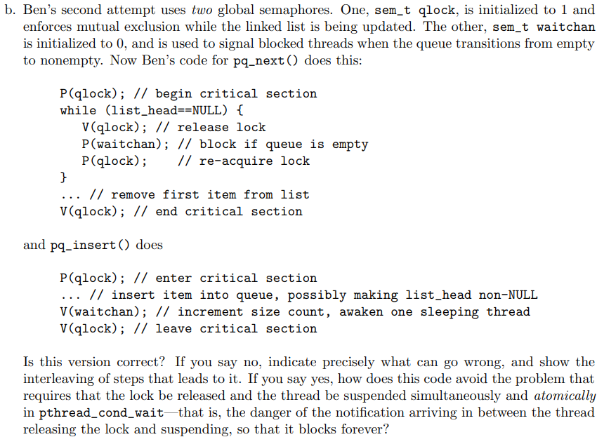 b. Ben's second attempt uses two global semaphores. One, sem_t qlock, is initialized to 1 and
enforces mutual exclusion while the linked list is being updated. The other, sem_t waitchan
is initialized to 0, and is used to signal blocked threads when the queue transitions from empty
to nonempty. Now Ben's code for pq_next() does this:
P(qlock); // begin critical section
while (list_head==NULL) {
V(qlock); // release lock
P(waitchan); // block if queue is empty
P(qlock);
}
// re-acquire lock
... // remove first item from list
V(qlock); // end critical section
and pq_insert() does
P(qlock); // enter critical section
... // insert item into queue, possibly making list_head non-NULL
V (waitchan); // increment size count, awaken one sleeping thread
V(qlock); // leave critical section
Is this version correct? If you say no, indicate precisely what can go wrong, and show the
interleaving of steps that leads to it. If you say yes, how does this code avoid the problem that
requires that the lock be released and the thread be suspended simultaneously and atomically
in pthread_cond_wait that is, the danger of the notification arriving in between the thread
releasing the lock and suspending, so that it blocks forever?
