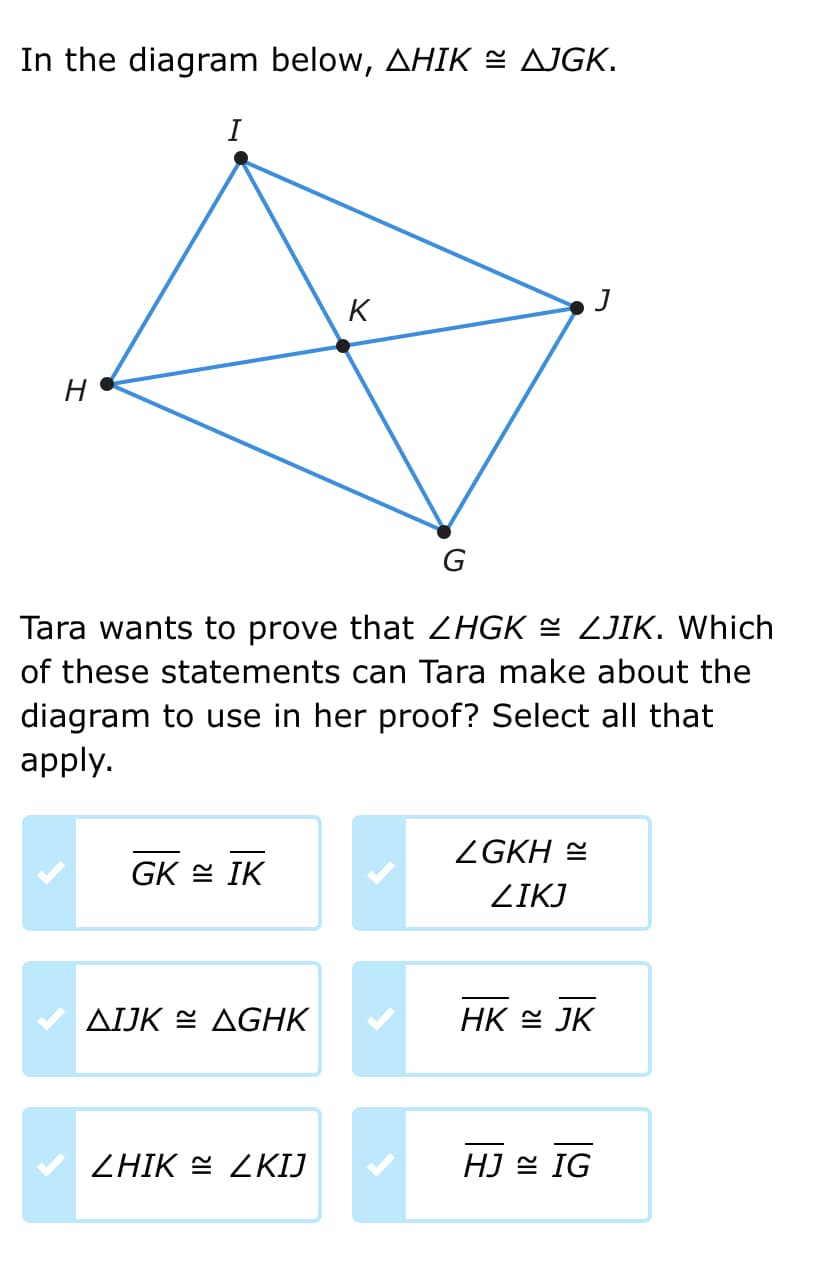 In the diagram below, AHIK ≈ AJGK.
H
I
GK IK
AIJK AGHK
K
Tara wants to prove that ZHGK ≈ ZJIK. Which
of these statements can Tara make about the
diagram to use in her proof? Select all that
apply.
ZHIK ZKIJ
G
ZGKH
ZIKJ
J
HK JK
HJ IG