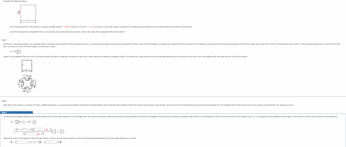 Consider the following figure.
(a) A conducting loop in the shape of a square of edge length { = 0.430 m carries a current I = 11.1 A as shown in the figure above. Calculate the magnitude and direction of the magnetic field at the centre of the square.
(b) If this conductor is reshaped to form a circular loop and carries the same current, what is the value of the magnetic field at the centre?
Step 1
As shown in the drawing below, the magnetic field is directed into the page from the clockwise current. If we consider the sides
the square to be sections of four wires of infinite length, we expect the magnetic field at the centre of the square to be less than four times the strength of the field at a point {/2 away from a wire of infinite length with current I. Using the Biot-Savart law, we can find the field
from a current in a wire of infinite length, and this tells us that
B <
where a is the distance from the wire to the point where the field is measured. Forming the wire into a circle would not change the magnetic field in the centre by a large amount since the average distance from the centre to the wire is not much different for the circle than for that of the square.
Step 2
Each side of the square is a section of a thin, straight conductor, so we will use the solution derived from the Biot-Savart law to calculate the magnetic field at the centre of the square. We will also use this result from the Biot-Savart law to derive the equation for the magnetic field at the centre of a circular loop of circumference 4l carrying current I.
Step 3
(a) We use the equation derived from the Biot-Savart law for the field created by a thin straight wire. Each side contributes a field pointing away (into the page) at the centre, so together they produce the following magnetic field, where a is the distance to the wire from the centre of the square, and Ho is a constant, the permeability of free space. The result for the four wires is given by the following.
4Ho
B =
(sin - sin(-)
4ла
4
4x x 10-7 T · m/A
X A
X m
Taking the centre of the square to be the origin of the xy plane, and taking the positive z axis to be pointing perpendicularly out of the page toward us, we have
B
V2 x 10-5 T)k = -(O
