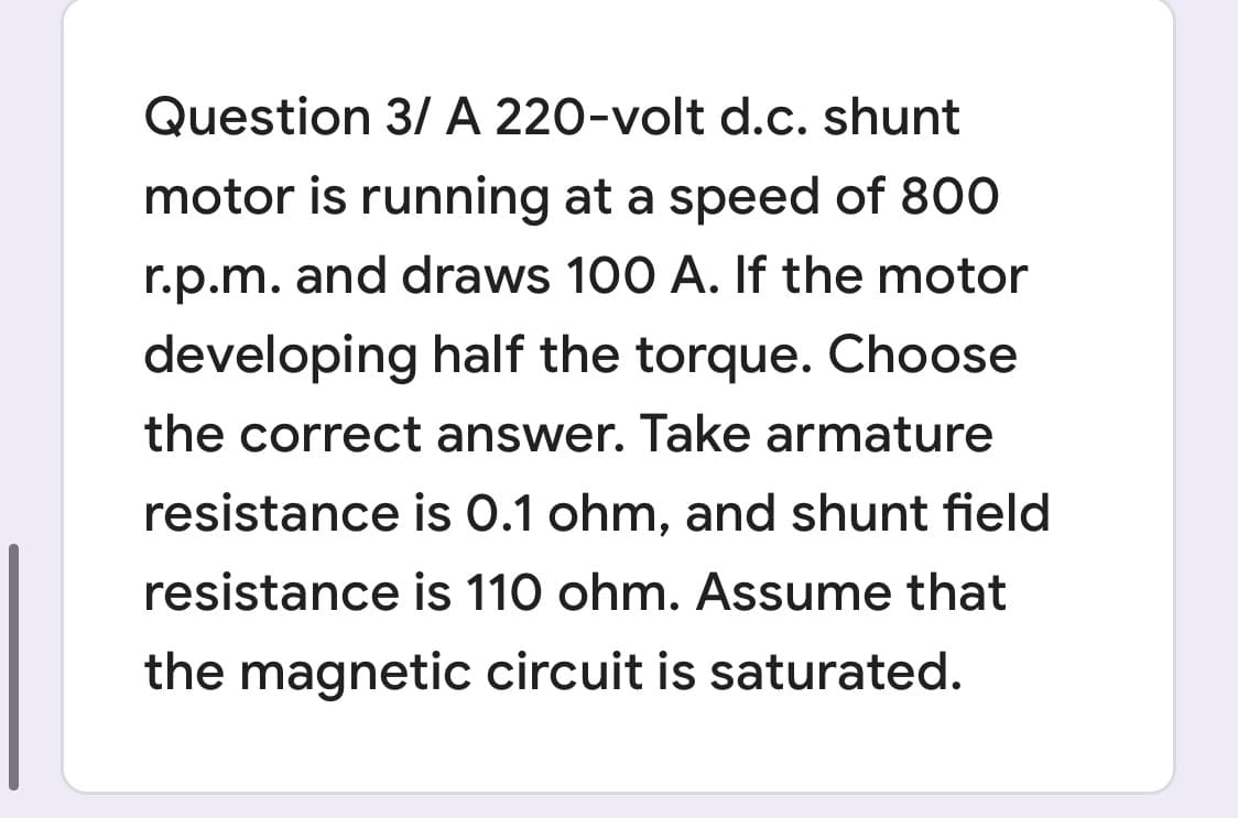 Question 3/ A 220-volt d.c. shunt
motor is running at a speed of 800
r.p.m. and draws 100 A. If the motor
developing half the torque. Choose
the correct answer. Take armature
resistance is 0.1 ohm, and shunt field
resistance is 110 ohm. Assume that
the magnetic circuit is saturated.
