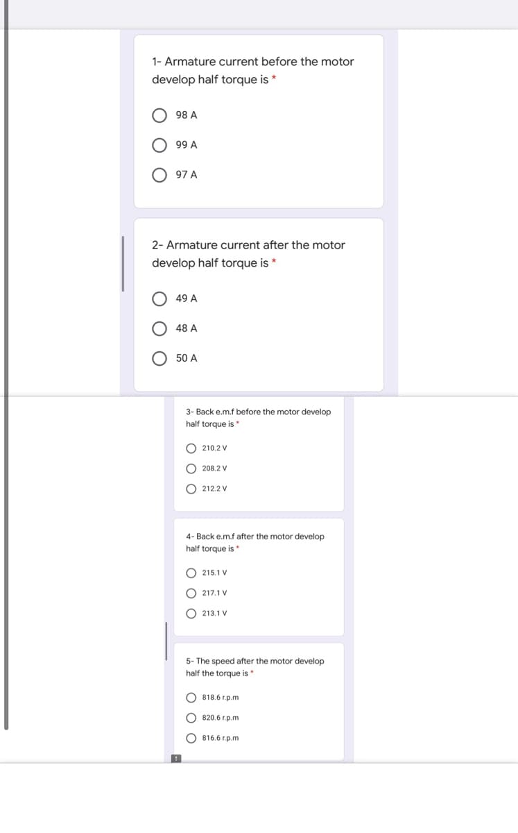 1- Armature current before the motor
develop half torque is
98 A
99 A
97 A
2- Armature current after the motor
develop half torque is *
49 A
48 A
50 A
3- Back e.m.f before the motor develop
half torque is *
O 210.2 V
O 208.2 V
O 212.2 V
4- Back e.m.f after the motor develop
half torque is*
O 215.1 V
O 217.1 V
O 213.1 V
5- The speed after the motor develop
half the torque is
O 818.6 r.p.m
820.6 r.p.m
O 816.6 r.p.m
O O
