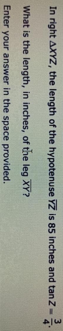 In right AXYZ, the length of the hypotenuse YZ is 85 inches and tan Z =
What is the length, in inches, of the leg XY?
Enter your answer in the space provided.
