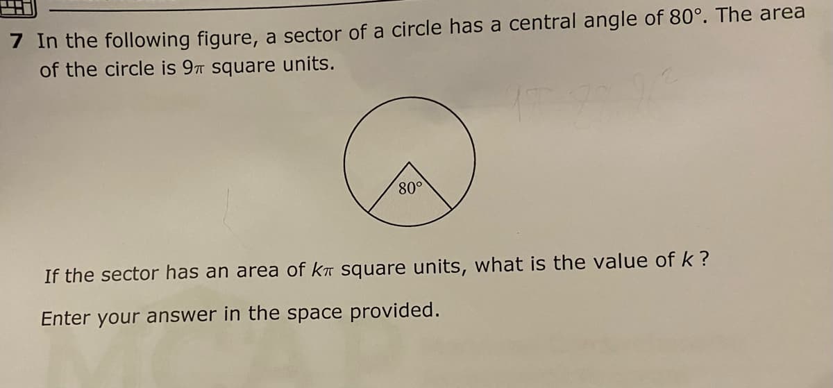 7 In the following figure, a sector of a circle has a central angle of 80°. The area
of the circle is 9T square units.
80°
If the sector has an area of kn square units, what is the value of k ?
Enter your answer in the space provided.
