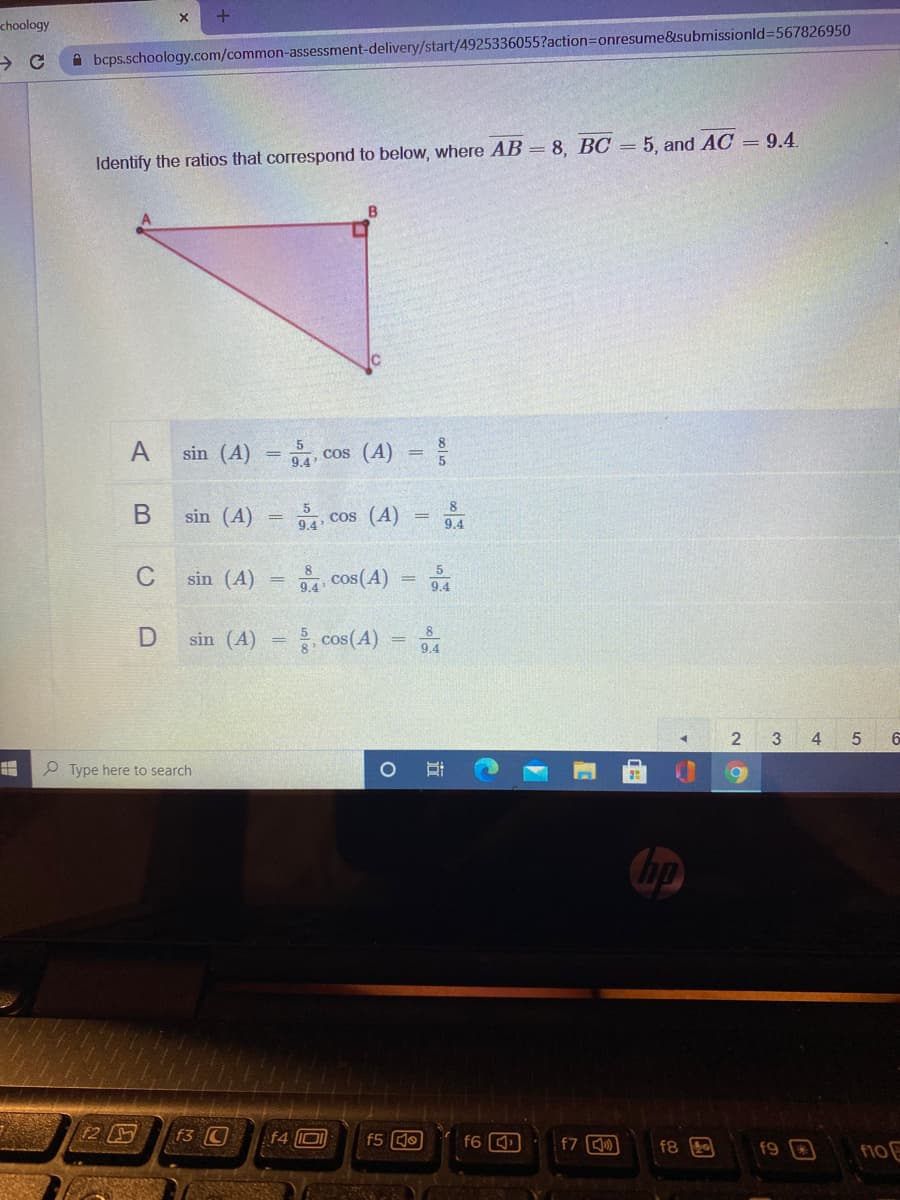 choology
A bcps.schoology.com/common-assessment-delivery/start/4925336055?action=Donresume&submissionld%=567826950
Identify the ratios that correspond to below, where AB = 8, BC = 5, and AC = 9.4.
B
A
sin (A) = , cos (A) =
8.
sin (A)
, cos (A)
9.4
5
C
sin (A)
94 cos(A)
%3D
9.4
sin (A)
cos(A)
8
9.4
3
4
Type here to search
hp
12 G
f3 C
f4 0
f5 Q0
f6
f7
f8
f9
B
