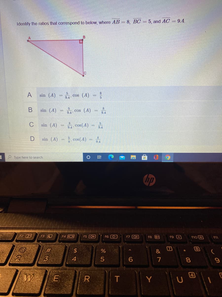 Identify the ratios that correspond to below, where AB = 8, BC = 5 and AC = 9.4.
B
A
sin (A) = cos (A) =
COS
8
В
sin (A)
9.4
cos (A)
9.4
C
5
sin (A)
cos(A)
9.4
9.4
sin (A)
cos(A)
e Type here to search
hp
f3 C
f4 D
f5 QO
f7 )
f8 20
f10
f9
f11
%23
24
&
8
3.
4
5
6
8.
4
E
R
Y
同
行
