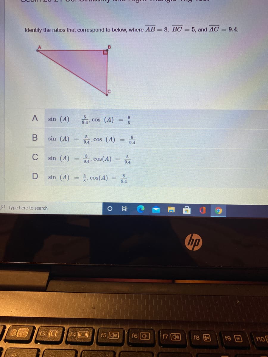 Identify the ratios that correspond to below, where AB = 8, BC = 5, and AC = 9.4
B
A
sin (A)
5
cos (A) =
%3D
9.4
В
sin (A)
, cos (A) = 94
8.
9.4
C
sin (A)
9.4
cos(A)
%3D
9.4
sin (A) = cos(A)
8
9.4
O Type here to search
hp
13 (0
f4 ID
f5 o
f6
f7 )
f8
f9
f10 E
近
