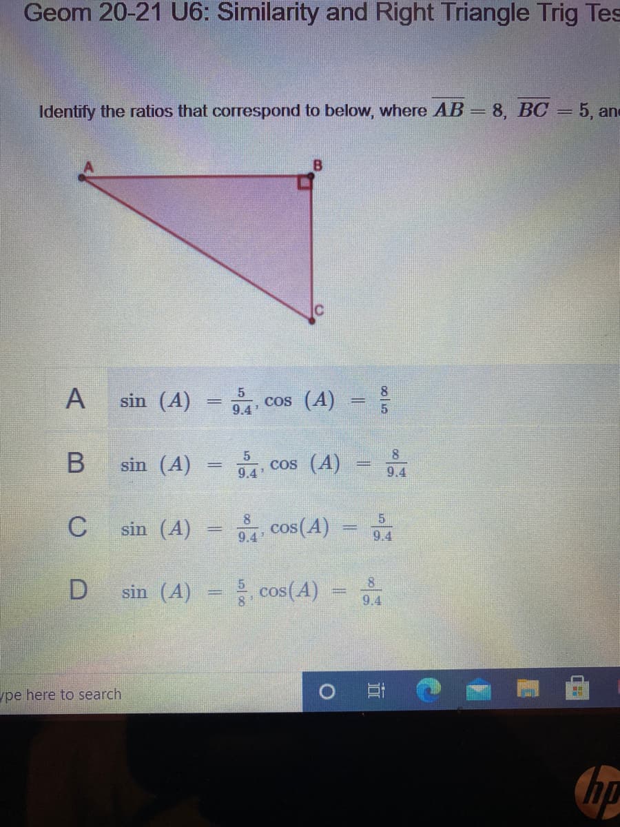 Geom 20-21 U6: Similarity and Right Triangle Trig Tes
Identify the ratios that correspond to below, where AB = 8, BC = 5, and
B
sin (A)
cos (A)
9.4
8.
sin (A)
cos (A)
9.4
9.4
8
sin (A)
cos(A)
9.4
9.4
sin (A)
cos(A)
9.4
ype here to search
A,
C.
