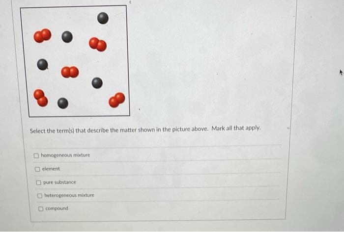 Select the term(s) that describe the matter shown in the picture above. Mark all that apply.
homogeneous mixture
element
pure substance
heterogeneous mixture
compound