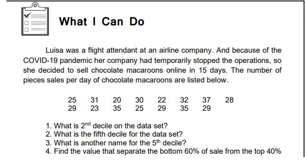 What I Can Do
Luisa was a flight attendant at an airline company. And because of the
COVID-19 pandemic her company had temporarily stopped the operations, so
she decided to sell chocolate macaroons online in 15 days. The number of
pieces sales per day of chocolate macaroons are listed below.
31
30
25
25
22
28
20
35
32
37
29
23
29
35
29
1. What is 2nd decile on the data set?
2. What is the fifth decile for the data set?
3. What is another name for the 5th decile?
4. Find the value that separate the bottom 60% of sale from the top 40%
