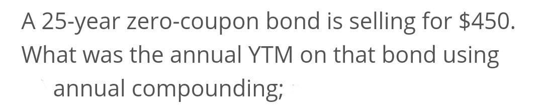 A 25-year zero-coupon bond is selling for $450.
What was the annual YTM on that bond using
annual compounding;
