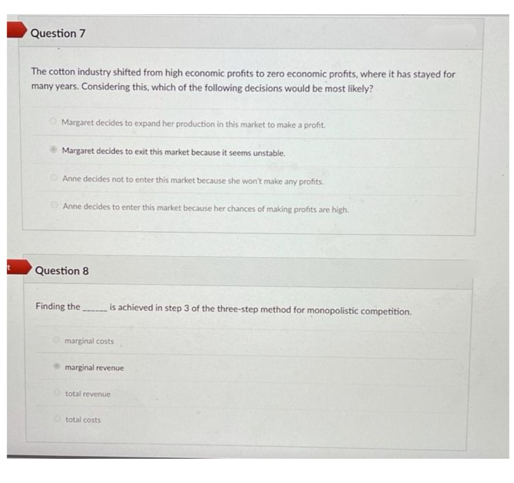Question 7
The cotton industry shifted from high economic profits to zero economic profits, where it has stayed for
many years. Considering this, which of the following decisions would be most likely?
Margaret decides to expand her production in this market to make a profit.
Margaret decides to exit this market because it seems unstable.
OAnne decides not to enter this market because she won't make any profits.
OAnne decides to enter this market because her chances of making profits are high.
Question 8
Finding the
is achieved in step 3 of the three-step method for monopolistic competition.
marginal costs
marginal revenue
O total revenue
total costs
