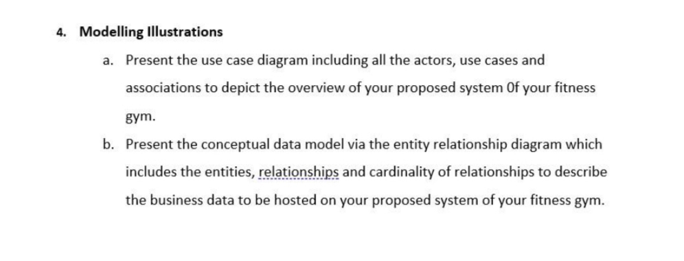 4. Modelling Illustrations
a. Present the use case diagram including all the actors, use cases and
associations to depict the overview of your proposed system Of your fitness
gym.
b. Present the conceptual data model via the entity relationship diagram which
includes the entities, relationships and cardinality of relationships to describe
the business data to be hosted on your proposed system of your fitness gym.
