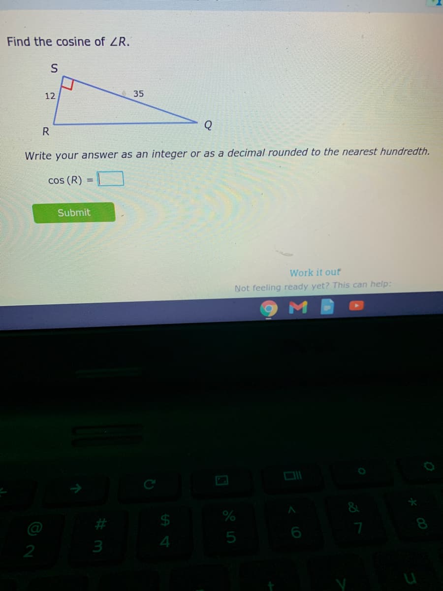 Find the cosine of ZR.
12
35
Write your answer as an integer or as a decimal rounded to the nearest hundredth.
cos (R)
%3D
Submit
Work it out
Not feeling ready yet? This can help:
&
@
#
6
5
2
