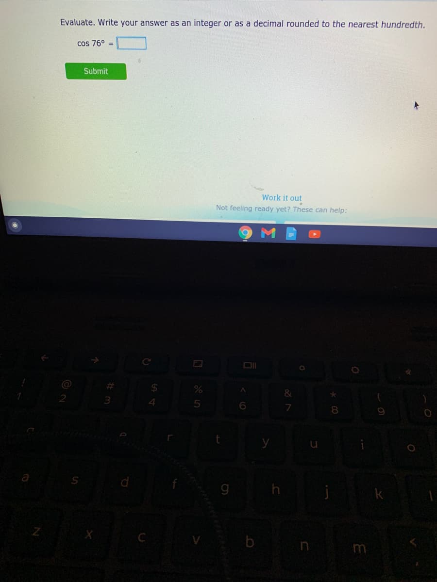 Evaluate. Write your answer as an integer or as a decimal rounded to the nearest hundredth.
cos 76° =
Submit
Work it out
Not feeling ready yet? These can help:
Ce
%23
2$
3.
4
6.
7
8.
a
k
b
m
