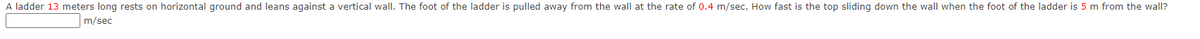 A ladder 13 meters long rests on horizontal ground and leans against a vertical wall. The foot of the ladder is pulled away from the wall at the rate of 0.4 m/sec. How fast is the top sliding down the wall when the foot of the ladder is 5 m from the wall?
m/sec
