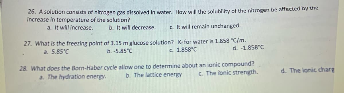 26. A solution consists of nitrogen gas dissolved in water. How will the solubility of the nitrogen be affected by the
increase in temperature of the solution?
a. It will increase.
b. It will decrease. c. It will remain unchanged.
27. What is the freezing point of 3.15 m glucose solution? K for water is 1.858 °C/m.
a. 5.85°C
b. -5.85°C
c. 1.858°C
d. -1.858°C
28. What does the Born-Haber cycle allow one to determine about an ionic compound?
c. The ionic strength.
a. The hydration energy.
b. The lattice energy
d. The ionic charg