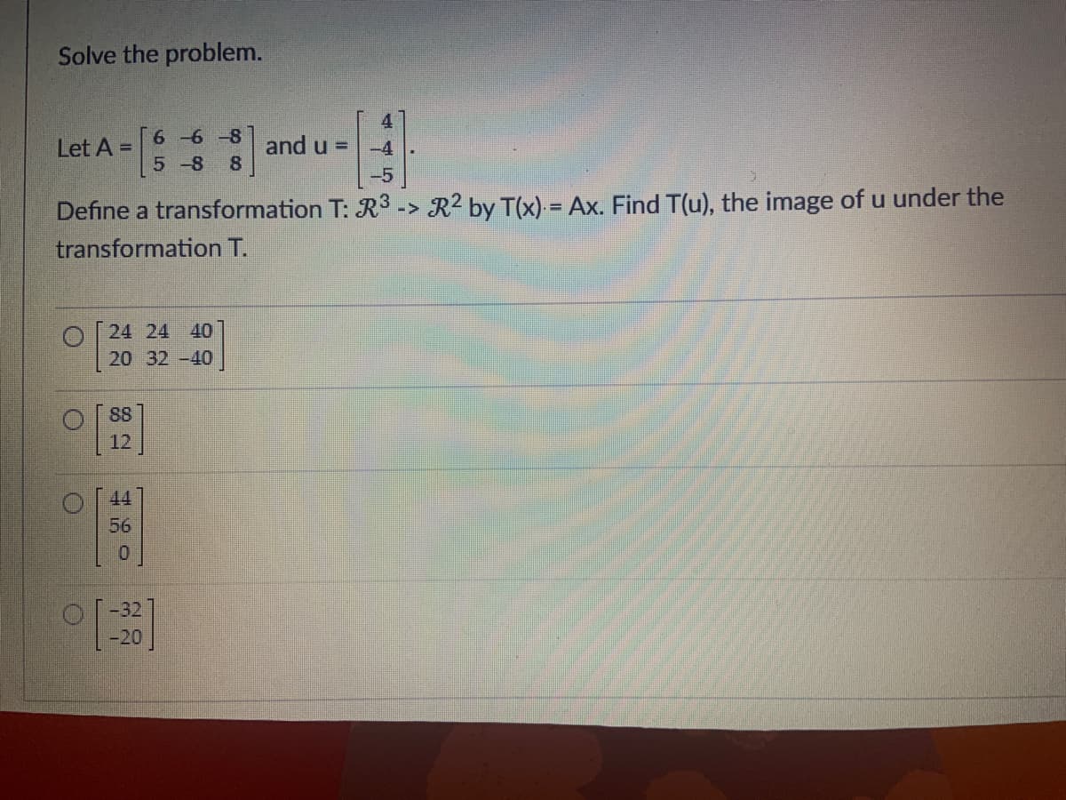 Solve the problem.
Let A =
-4
-5
Define a transformation T: R³ -> R² by T(x) = Ax. Find T(u), the image of u under the
transformation T.
O
24 24 40
20 32-40
88
6 6-8 and u =
5-8 8
56
-32
-20