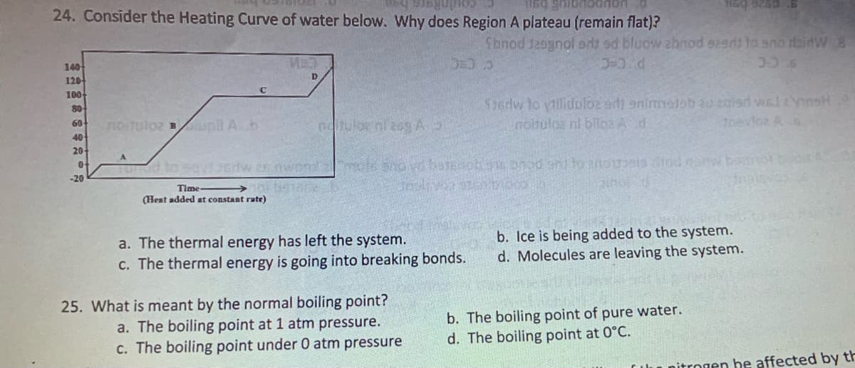 a singulos
1169 ghit
24. Consider the Heating Curve of water below. Why does Region A plateau (remain flat)?
140
120
100-
80-
60
40
20-
0
-20
no tulo2 Bull A h
C
MET
D
Time-
(Heat added at constant rute)
Sbnod Jesgnol art sd bluow zbrod eers to sno dainW 8
3-2 d
= 3
30 s
nditulo ni zag A
Fund to sayt orwes word mole shovi besedoh ne bod shi to anothels drodan bon
AGE
a. The thermal energy has left the system.
c. The thermal energy is going into breaking bonds.
25. What is meant by the normal boiling point?
a. The boiling point at 1 atm pressure.
c. The boiling point under 0 atm pressure
sq 9250 6
Szerw to villiduloz adi animaleb au zaleri wal: YosH
Inoltuloa ni bilo: A d
trevioz As
b. Ice is being added to the system.
d. Molecules are leaving the system.
b. The boiling point of pure water.
d. The boiling point at 0°C.
064754
nitrogen be affected by th