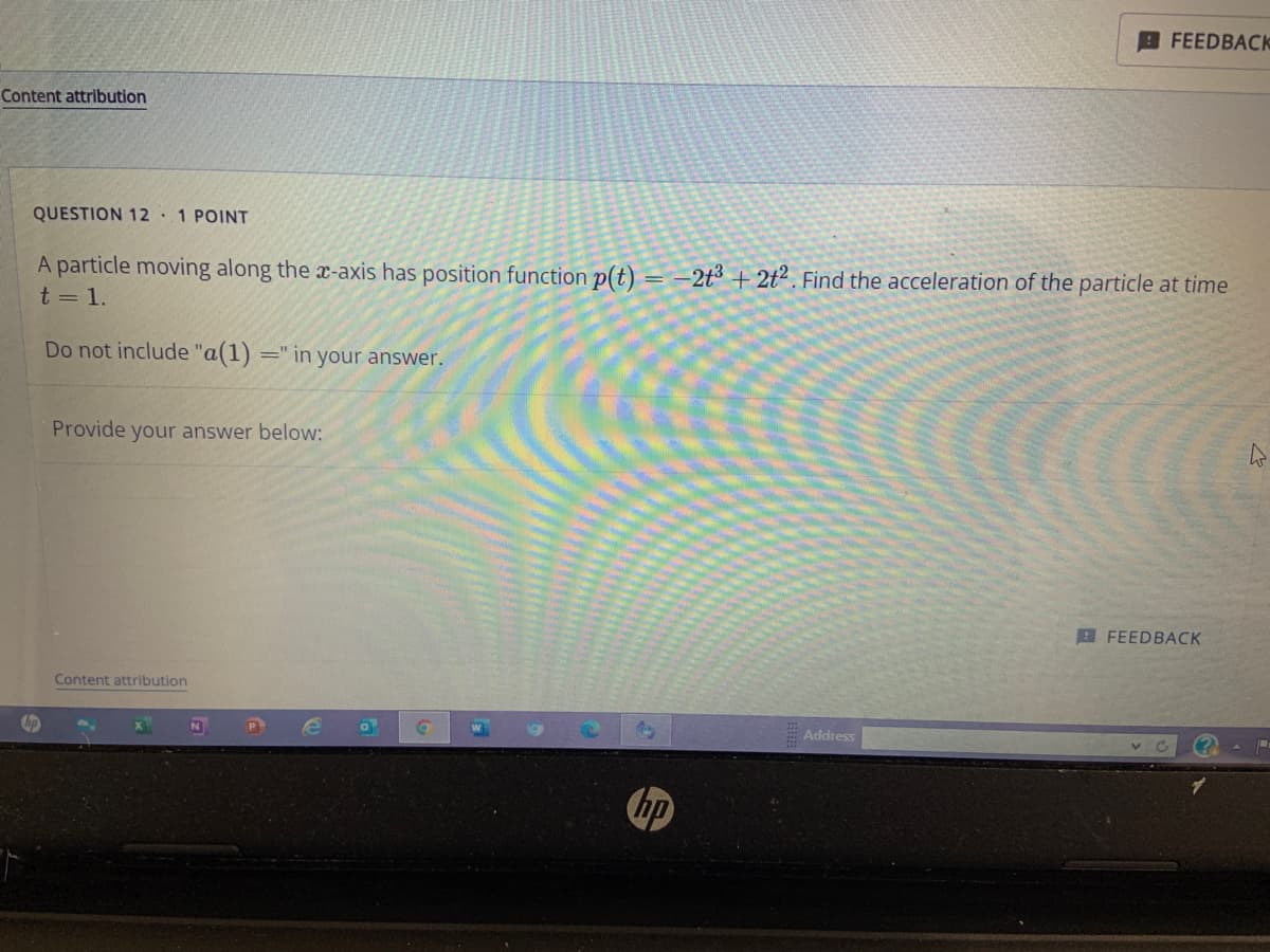 Content attribution
QUESTION 12 1 POINT
A particle moving along the x-axis has position function p(t) = -2t3 +2t2. Find the acceleration of the particle at time
t = 1.
Do not include "a(1) =" in your answer.
Provide your answer below:
Content attribution
N
e
0
W
Address
FEEDBACK
FEEDBACK
C
W
P