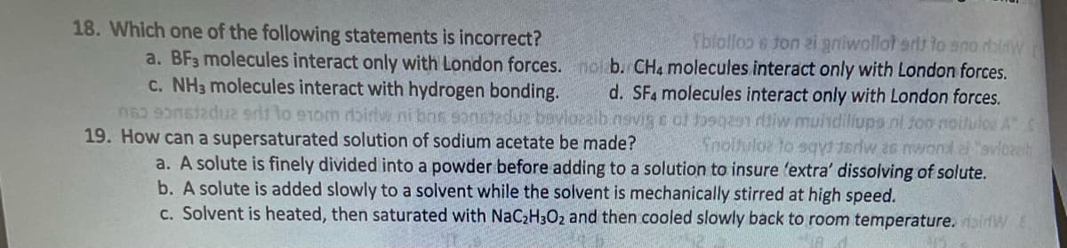 18. Which one of the following statements is incorrect?
Tbiollop 6 ton ei gniwollot erts to sno rbidw
a. BF3 molecules interact only with London forces. nol b. CH4 molecules interact only with London forces.
c. NH3 molecules interact with hydrogen bonding. d. SF4 molecules interact only with London forces.
no sonstadua erit to exom rbirlw ni bns sonstedua bavlozaib navige of Josqas ritiw muindiliups ni son noilutos A" -
19. How can a supersaturated solution of sodium acetate be made? Inoluloz to sqyt 1sriw as nwondei "aviczb
a. A solute is finely divided into a powder before adding to a solution to insure 'extra' dissolving of solute.
b. A solute is added slowly to a solvent while the solvent is mechanically stirred at high speed.
c. Solvent is heated, then saturated with NaC₂H3O2 and then cooled slowly back to room temperature. W