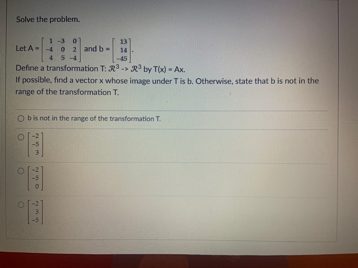 Solve the problem.
1 -3 0
13
Let A = -4 0 2 and b =
14
4
5-4
-45
Define a transformation T: R³ -> R³ by T(x) = Ax.
If possible, find a vector x whose image under T is b. Otherwise, state that b is not in the
range of the transformation T.
Ob is not in the range of the transformation T.
753
250
[3]
N 3 10