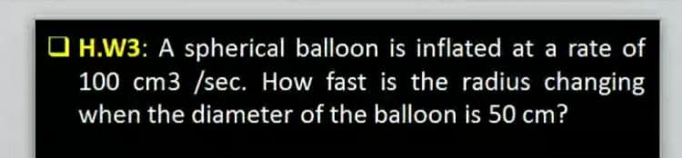 O H.W3: A spherical balloon is inflated at a rate of
100 cm3 /sec. How fast is the radius changing
when the diameter of the balloon is 50 cm?
