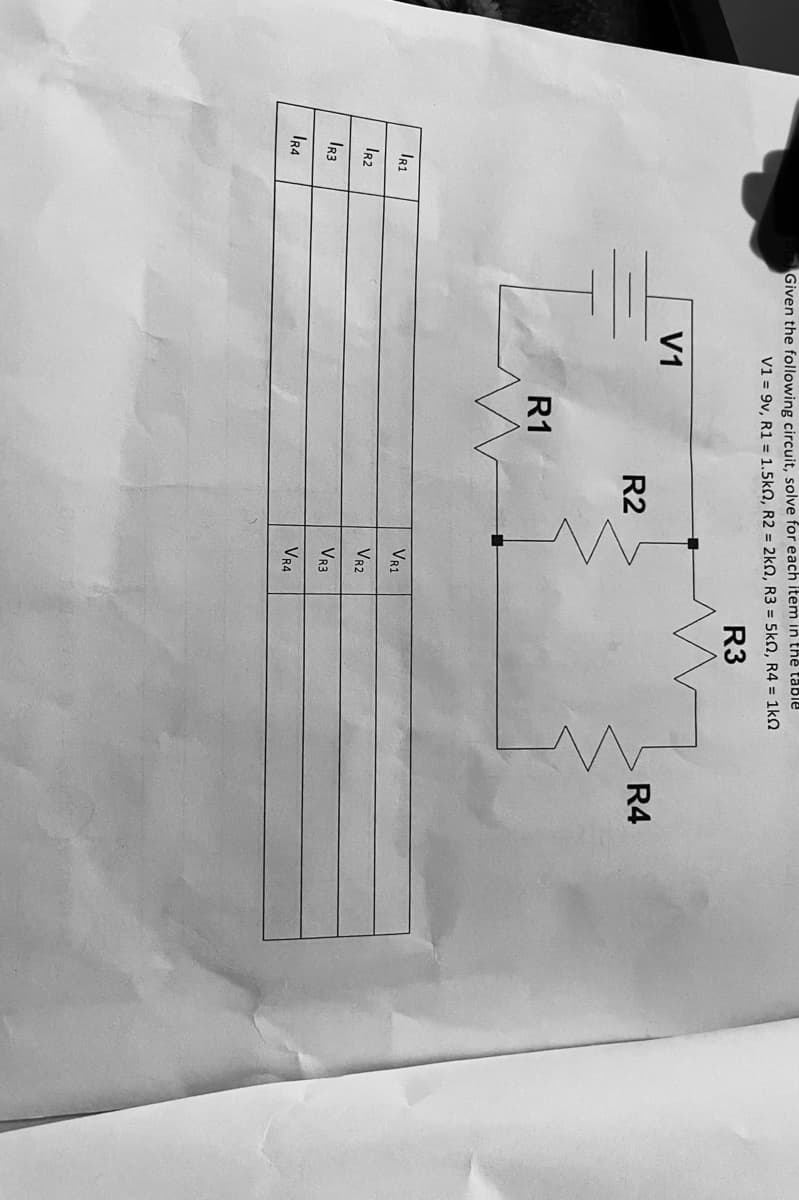 IR1
IR2
IR3
IR4
Given the following circuit, solve for each item in the table
V1 = 9v, R1 = 1.5kn, R2 = 2k0, R3 = 5k0, R4 = 1k0
R3
V1
R1
R2
VR1
VR2
VR3
VR4
R4