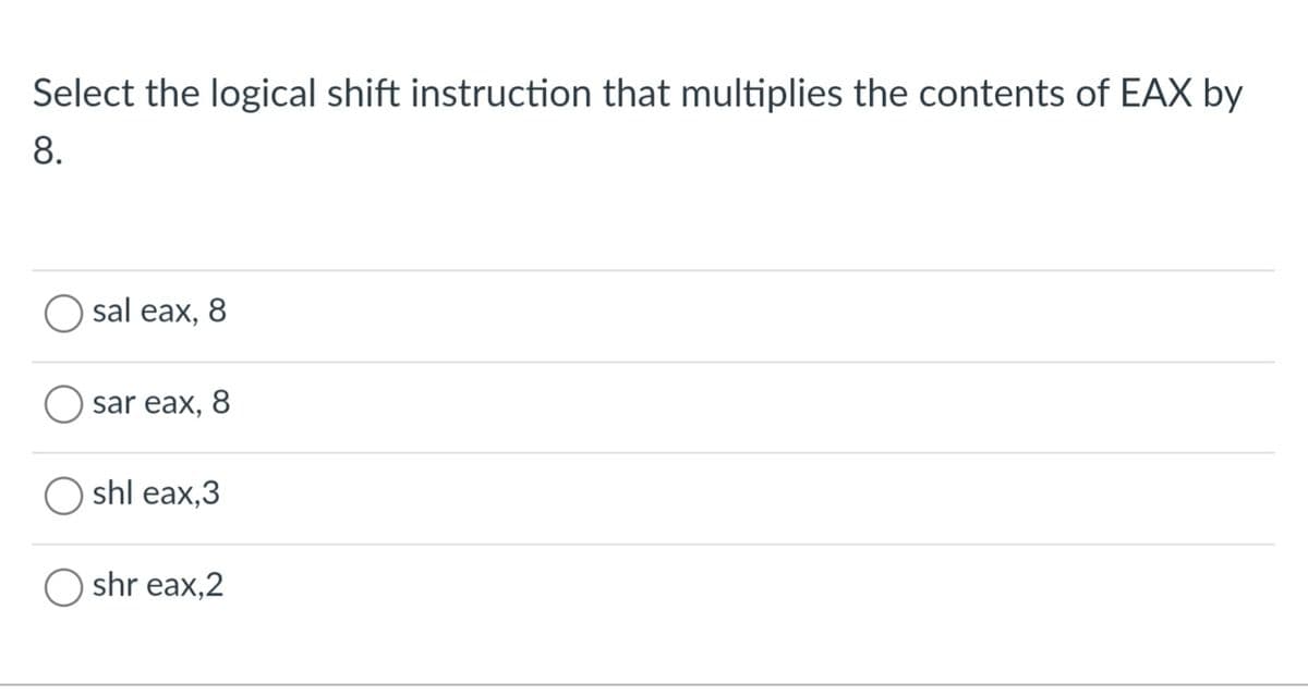 Select the logical shift instruction that multiplies the contents of EAX by
8.
sal eax, 8
Osar eax, 8
shl eax,3
Oshr eax,2