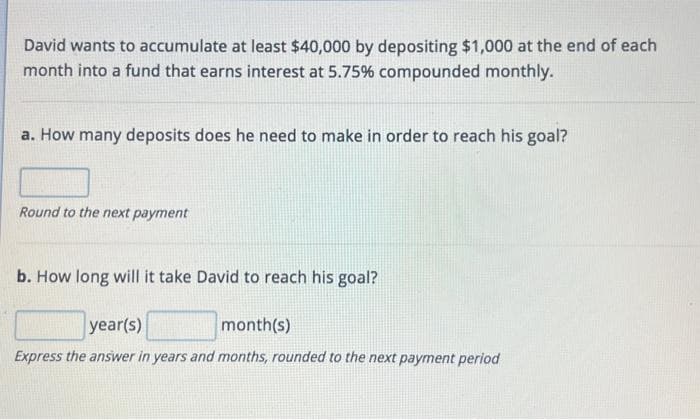 David wants to accumulate at least $40,000 by depositing $1,000 at the end of each
month into a fund that earns interest at 5.75% compounded monthly.
a. How many deposits does he need to make in order to reach his goal?
Round to the next payment
b. How long will it take David to reach his goal?
year(s)
month(s)
Express the answer in years and months, rounded to the next payment period