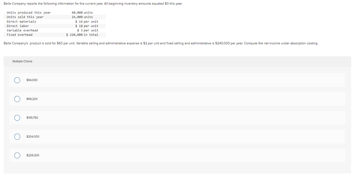 Belle Company reports the following information for the current year. All beginning inventory amounts equaled $0 this year.
Units produced this year
Units sold this year.
40,000 units
24,000 units
$16 per unit
Direct materials
Direct labor
$ 18 per unit
Variable overhead
Fixed overhead
$ 3 per unit
$ 220,000 in total
Belle Company's product is sold for $63 per unit. Variable selling and administrative expense is $2 per unit and fixed selling and administrative is $240,000 per year. Compute the net income under absorption costing.
Multiple Choice
O
O
$64,000
$69,200
$165,760
$204,000
$229,200