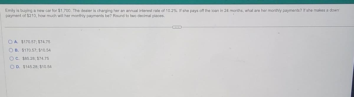 Emily is buying a new car for $1,700. The dealer is charging her an annual interest rate of 10.2%. If she pays off the loan in 24 months, what are her monthly payments? If she makes a down
payment of $210, how much will her monthly payments be? Round to two decimal places.
OA. $170.57; $74.75
B. $170.57; $10.54
C. $85.28; $74.75
O D. $145.28; $10.54