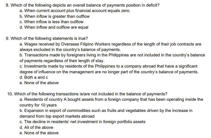 8. Which of the following depicts an overall balance of payments position in deficit?
a. When current account plus financial account equals zero.
b. When inflow is greater than outflow
c. When inflow is less than outflow
d. When inflow and outflow are equal
9. Which of the following statements is true?
a. Wages received by Overseas Filipino Workers regardless of the length of their job contracts are
always excluded in the country's balance of payments.
b. Transactions made by foreigners living in the Philippines are not included in the country's balance
of payments regardless of their length of stay.
c. Investments made by residents of the Philippines to a company abroad that have a significant
degree of influence on the management are no longer part of the country's balance of payments.
d. Both a and c
e. None of the above
10. Which of the following transactions is/are not included in the balance of payments?
a. Residents of country A bought assets from a foreign company that has been operating inside the
country for 10 years
b. Expansion in export of commodities such as fruits and vegetables driven by the increase in
demand from top export markets abroad
c. The decline in residents' net investment in foreign portfolio assets
d. All of the above
e. None of the above