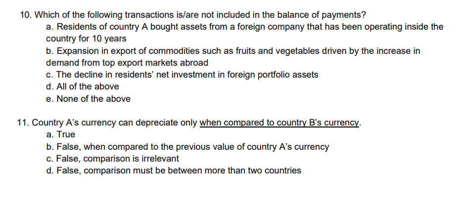 10. Which of the following transactions is/are not included in the balance of payments?
a. Residents of country A bought assets from a foreign company that has been operating inside the
country for 10 years
b. Expansion in export of commodities such as fruits and vegetables driven by the increase in
demand from top export markets abroad
c. The decline in residents' net investment in foreign portfolio assets
d. All of the above
e. None of the above
11. Country A's currency can depreciate only when compared to country B's currency.
a. True
b. False, when compared to the previous value of country A's currency
c. False, comparison is irrelevant
d. False, comparison must be between more than two countries