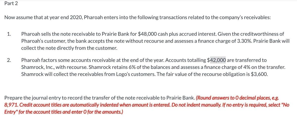 Part 2
Now assume that at year end 2020, Pharoah enters into the following transactions related to the company's receivables:
Pharoah sells the note receivable to Prairie Bank for $48,000 cash plus accrued interest. Given the creditworthiness of
Pharoah's customer, the bank accepts the note without recourse and assesses a finance charge of 3.30%. Prairie Bank will
collect the note directly from the customer.
1.
Pharoah factors some accounts receivable at the end of the year. Accounts totalling $42,000 are transferred to
Shamrock, Inc., with recourse. Shamrock retains 6% of the balances and assesses a finance charge of 4% on the transfer.
Shamrock will collect the receivables from Logo's customers. The fair value of the recourse obligation is $3,600.
2.
Prepare the journal entry to record the transfer of the note receivable to Prairie Bank. (Round answers to O decimal places, e.g.
8,971. Credit account titles are automatically indented when amount is entered. Do not indent manually. If no entry is required, select "No
Entry" for the account titles and enter O for the amounts.)
