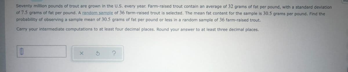 Esp
Seventy million pounds of trout are grown in the U.S. every year. Farm-raised trout contain an average of 32 grams of fat per pound, with a standard deviation
of 7.5 grams of fat per pound. A random sample of 36 farm-raised trout is selected. The mean fat content for the sample is 30.5 grams per pound. Find the
probability of observing a sample mean of 30.5 grams of fat per pound or less in a random sample of 36 farm-raised trout.
Carry your intermediate computations to at least four decimal places. Round your answer to at least three decimal places.
