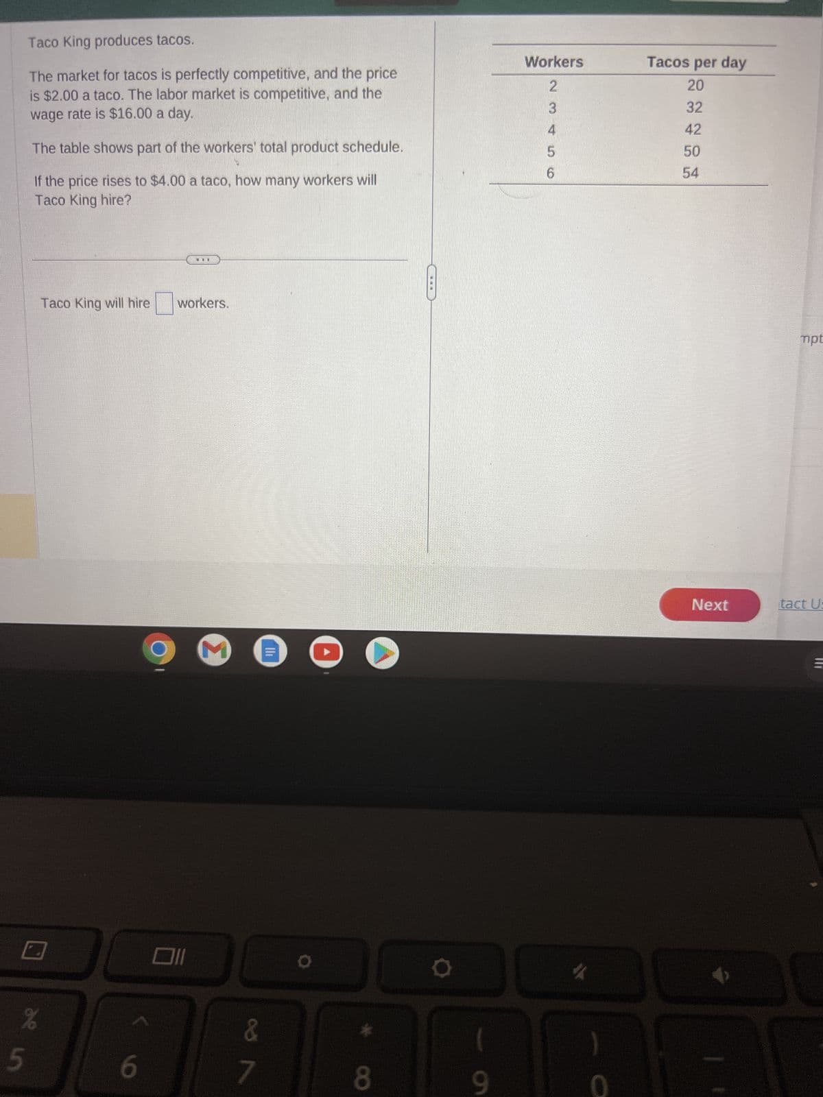 Taco King produces tacos.
The market for tacos is perfectly competitive, and the price
is $2.00 a taco. The labor market is competitive, and the
wage rate is $16.00 a day.
The table shows part of the workers' total product schedule.
If the price rises to $4.00 a taco, how many workers will
Taco King hire?
de in
5
%
Taco King will hire
6
9
workers.
M
&
7
|||
8
O
Workers
2
3
4
5
6
#
Tacos per day
20
32
42
50
54
Next
mpt
tact Us
M