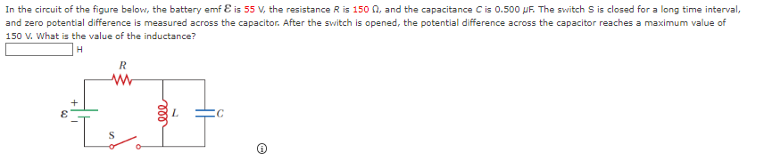 In the circuit of the figure below, the battery emf & is 55 V, the resistance R is 150 02, and the capacitance C is 0.500 pF. The switch S is closed for a long time interval,
and zero potential difference is measured across the capacitor. After the switch is opened, the potential difference across the capacitor reaches a maximum value of
150 V. What is the value of the inductance?
H
R
www
Is
ele
C
©