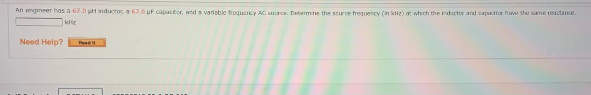 An engineer has a 67.0 pH inductor, a 67.0 µF capacitor, and a variable frequency AC source. Determine the source frequency (in kHz) at which the inductor and capacitor have the same reactance.
kHz
Need Help?
Read It