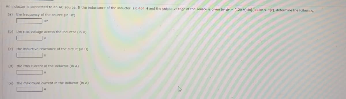 An inductor is connected to an AC source. If the inductance of the inductor is 0.464 H and the output voltage of the source is given by Av= (120 V)sin[(33.0m s-¹)], determine the following.
(a) the frequency of the source (in Hz)
Hz
(b) the rms voltage across the inductor (in V)
V
(c) the inductive reactance of the circuit (in (2)
Q
(d) the rms current in the inductor (in A)
A
(e) the maximum current in the inductor (in A)
W