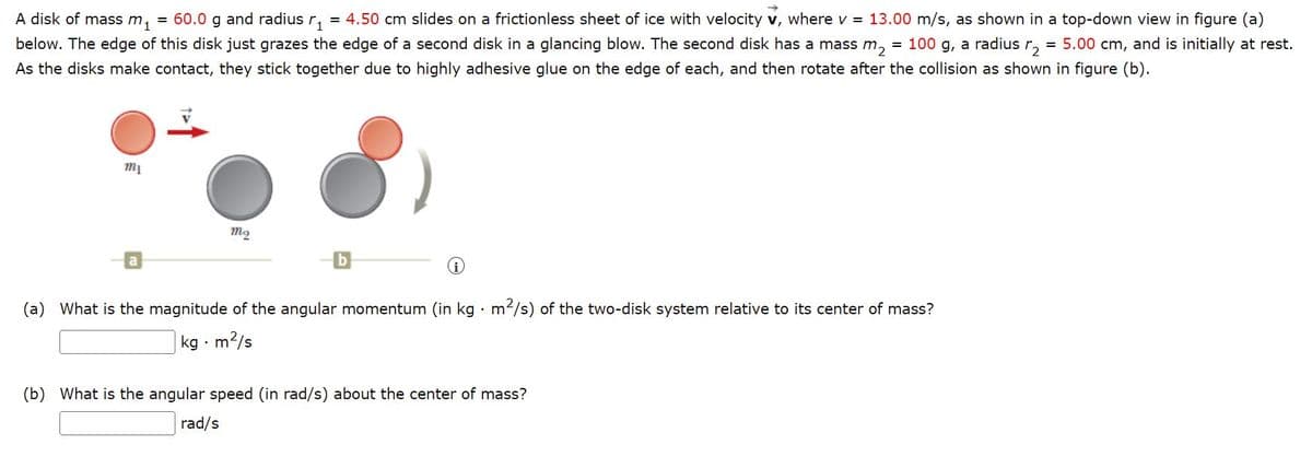 A disk of mass m, = 60.0 g and radius r, = 4.50 cm slides on a frictionless sheet of ice with velocity v, where v = 13.00 m/s, as shown in a top-down view in figure (a)
below. The edge of this disk just grazes the edge of a second disk in a glancing blow. The second disk has a mass m, = 100 g, a radius r,
= 5.00 cm, and is initially at rest.
As the disks make contact, they stick together due to highly adhesive glue on the edge of each, and then rotate after the collision as shown in figure (b).
(a) What is the magnitude of the angular momentum (in kg · m2/s) of the two-disk system relative to its center of mass?
kg · m?/s
(b) What is the angular speed (in rad/s) about the center of mass?
rad/s
