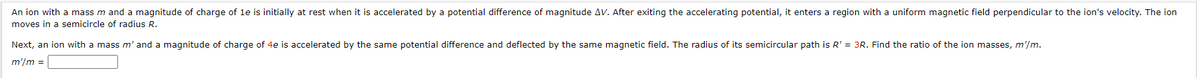 An ion with a mass m and a magnitude of charge of 1e is initially at rest when it is accelerated by a potential difference of magnitude AV. After exiting the accelerating potential, it enters a region with a uniform magnetic field perpendicular to the ion's velocity. The ion
moves in a semicircle of radius R.
Next, an ion with a mass m' and a magnitude of charge of 4e is accelerated by the same potential difference and deflected by the same magnetic field. The radius of its semicircular path is R' = 3R. Find the ratio of the ion masses, m'/m.
m'/m =