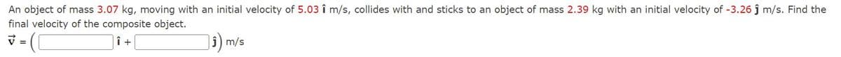 An object of mass 3.07 kg, moving with an initial velocity of 5.03 î m/s, collides with and sticks to an object of mass 2.39 kg with an initial velocity of -3.26 j m/s. Find the
final velocity of the composite object.
v =
| î) m/s
