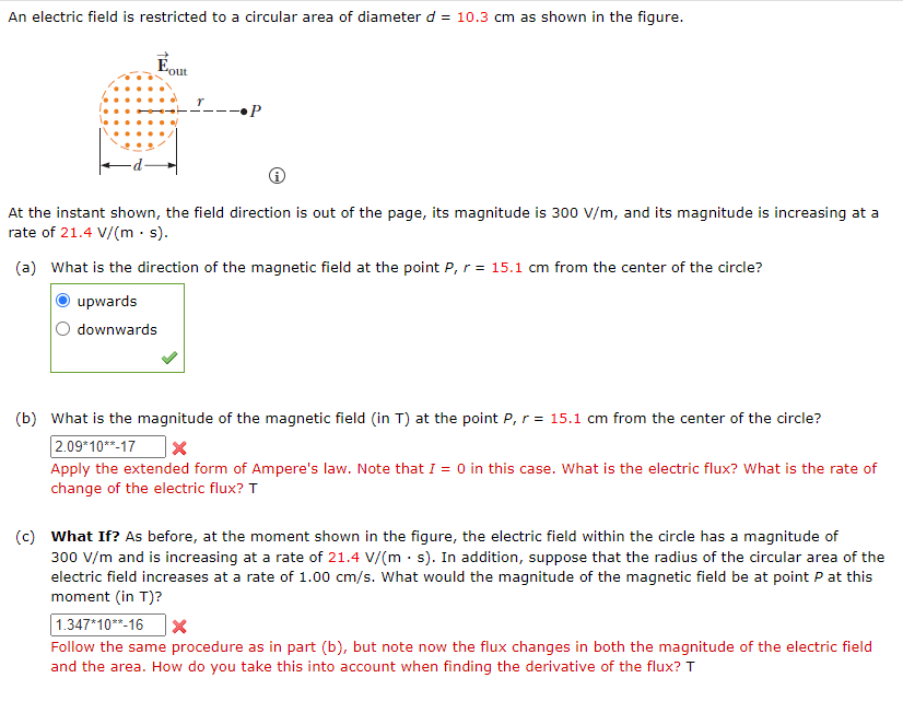 An electric field is restricted to a circular area of diameter d = 10.3 cm as shown in the figure.
"out
•P
At the instant shown, the field direction is out of the page, its magnitude is 300 V/m, and its magnitude is increasing at a
rate of 21.4 V/(m. s).
(a) What is the direction of the magnetic field at the point P, r = 15.1 cm from the center of the circle?
upwards
downwards
(b) What is the magnitude of the magnetic field (in T) at the point P, r = 15.1 cm from the center of the circle?
2.09*10**-17
X
Apply the extended form of Ampere's law. Note that I = 0 in this case. What is the electric flux? What is the rate of
change of the electric flux? T
(c) What If? As before, at the moment shown in the figure, the electric field within the circle has a magnitude of
300 V/m and is increasing at a rate of 21.4 V/(ms). In addition, suppose that the radius of the circular area of the
electric field increases at a rate of 1.00 cm/s. What would the magnitude of the magnetic field be at point P at this
moment (in T)?
1.347*10**-16 X
Follow the same procedure as in part (b), but note now the flux changes in both the magnitude of the electric field
and the area. How do you take this into account when finding the derivative of the flux? T