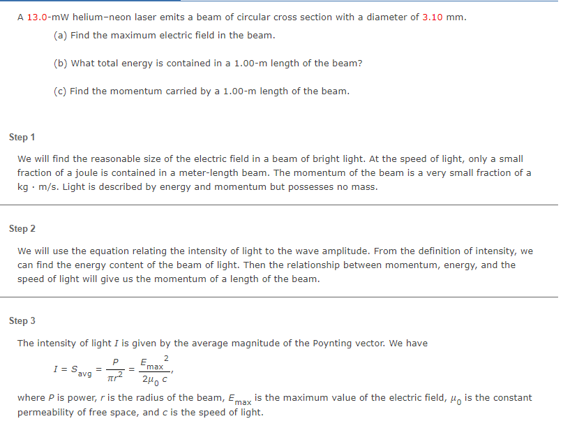 A 13.0-mW helium-neon laser emits a beam of circular cross section with a diameter of 3.10 mm.
(a) Find the maximum electric field in the beam.
(b) What total energy is contained in a 1.00-m length of the beam?
(c) Find the momentum carried by a 1.00-m length of the beam.
Step 1
We will find the reasonable size of the electric field in a beam of bright light. At the speed of light, only a small
fraction of a joule is contained in a meter-length beam. The momentum of the beam is a very small fraction of a
kg. m/s. Light is described by energy and momentum but possesses no mass.
Step 2
We will use the equation relating the intensity of light to the wave amplitude. From the definition of intensity, we
can find the energy content of the beam of light. Then the relationship between momentum, energy, and the
speed of light will give us the momentum of a length of the beam.
Step 3
The intensity of light I is given by the average magnitude of the Poynting vector. We have
2
I = S₂
avg
P
Tr²
Emax
2μ0C
max
where P is power, r is the radius of the beam, E, is the maximum value of the electric field, is the constant
permeability of free space, and c is the speed of light.